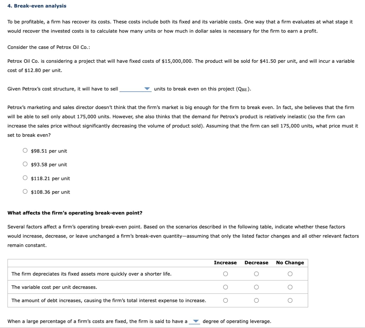 4. Break-even analysis
To be profitable, a firm has recover its costs. These costs include both its fixed and its variable costs. One way that a firm evaluates at what stage it
would recover the invested costs is to calculate how many units or how much in dollar sales is necessary for the firm to earn a profit.
Consider the case of Petrox Oil Co.:
Petrox Oil Co. is considering a project that will have fixed costs of $15,000,000. The product will be sold for $41.50 per unit, and will incur a variable
cost of $12.80 per unit.
Given Petrox's cost structure, it will have to sell
units to break even on this project (QBE).
Petrox's marketing and sales director doesn't think that the firm's market is big enough for the firm to break even. In fact, she believes that the firm
will be able to sell only about 175,000 units. However, she also thinks that the demand for Petrox's product is relatively inelastic (so the firm can
increase the sales price without significantly decreasing the volume of product sold). Assuming that the firm can sell 175,000 units, what price must it
set to break even?
O $98.51 per unit
O $93.58 per unit
O $118.21 per unit
O $108.36 per unit
What affects the firm's operating break-even point?
Several factors affect a firm's operating break-even point. Based on the scenarios described in the following table, indicate whether these factors
would increase, decrease, or leave unchanged a firm's break-even quantity-assuming that only the listed factor changes and all other relevant factors
remain constant.
The firm depreciates its fixed assets more quickly over a shorter life.
The variable cost per unit decreases.
The amount of debt increases, causing the firm's total interest expense to increase.
When a large percentage of a firm's costs are fixed, the firm is said to have a
Increase Decrease
degree of operating leverage.
No Change
