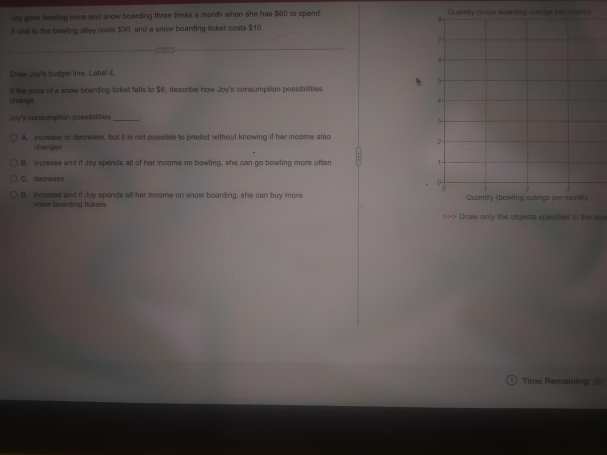 Joy goes bowling once and snow boarding three times a month when she has $60 to spend.
A visit to the bowling alley costs $30, and a snow boarding ticket costs $10.
Draw Joy's budget line. Label it.
If the price of a snow boarding ticket falls to $6, describe how Joy's consumption possibilities
change.
Joy's consumption possibilities
OA. increase or decrease, but it is not possible to predict without knowing if her income also
changes
OB. increase and if Joy spends all of her income on bowling, she can go bowling more often
OC. decrease
OD. increase and if Joy spends all her income on snow boarding, she can buy more
snow boarding tickets
8-
7-
6-
5-
4-
3-
2-
1-
0-
Quantity (snow boarding outings per month)
0
2
3
Quantity (bowling outings per month)
>>> Draw only the objects specified in the que
Time Remaining: 00: