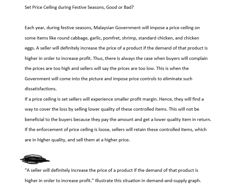 Set Price Ceiling during Festive Seasons, Good or Bad?
Each year, during festive seasons, Malaysian Government will impose a price ceiling on
some items like round cabbage, garlic, pomfret, shrimp, standard chicken, and chicken
eggs. A seller will definitely increase the price of a product if the demand of that product is
higher in order to increase profit. Thus, there is always the case when buyers will complain
the prices are too high and sellers will say the prices are too low. This is when the
Government will come into the picture and impose price controls to eliminate such
dissatisfactions.
If a price ceiling is set sellers will experience smaller profit margin. Hence, they will find a
way to cover the loss by selling lower quality of these controlled items. This will not be
beneficial to the buyers because they pay the amount and get a lower quality item in return.
If the enforcement of price ceiling is loose, sellers will retain these controlled items, which
are in higher quality, and sell them at a higher price.
"A seller will definitely increase the price of a product if the demand of that product is
higher in order to increase profit." Illustrate this situation in demand-and-supply graph.