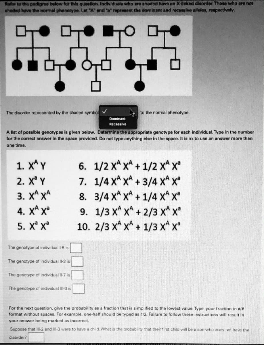 Rafor to the padigree below for this question. Individuais who ere sheded have an X-linked dieorder Those who ere not
whaded have the normal phenetype. Let "A" snd "o" represent the dominant and receasive alieles, respectively.
The disorder represented by the shaded symbol V
to the normal phenotype.
Dominant
Recessive
A list of possible genotypes is given below. Determine the appropriate genotype for each individual. Type in the number
for the correct answer in the space provided. Do not type anything else in the space. It ls ok to use an answer more than
one time.
1. x* Y
6. 1/2 x^ x^ + 1/2 x^ x°
7. 1/4 x^ x^ + 3/4 x^x
8. 3/4 X^ x^+ 1/4 X^ x
9. 1/3 x^ x* +2/3 x^ x
10. 2/3 x^ x^ + 1/3 x* x
2. X Y
3. X^ xA
4. XА х
5. X X
The genotype of individual -5 is
The genotype of individual I1-3 is
The genotype of individual Il-7 is
The genotype of individual IlI-3 is
For the next question, give the probability as a fraction that is simplified to the lowest value. Type your fraction in #/N
format without spaces. For example, one-half should be typed as 1/2. Failure to follow these instructions will result in
your answer being marked as incorrect.
Suppose that II1-2 and II-3 were to have a child What is the probability that their first child will be a son who does not have the
disorder?
