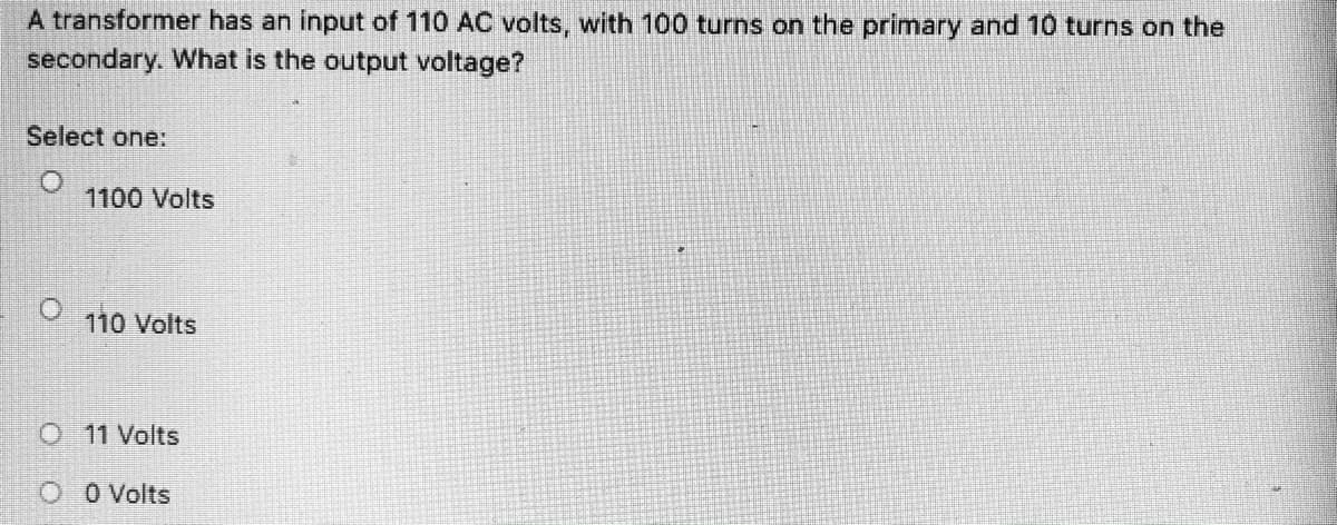 A transformer has an input of 110 AC volts, with 100 turns on the primary and 10 turns on the
secondary. What is the output voltage?
Select one:
O.
1100 Volts
110 Volts
O11 Volts
O O Volts
