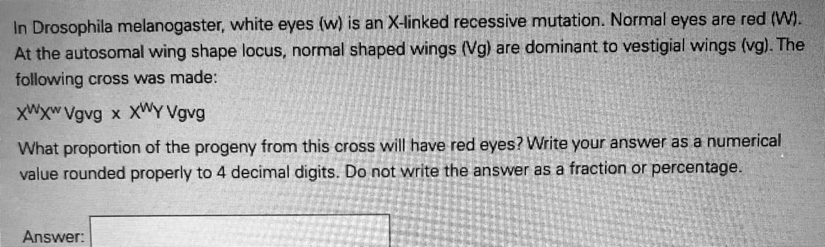 In Drosophila melanogaster, white eyes (w) is an X-linked recessive mutation. Normal eyes are red (W).
At the autosomal wing shape locus, normal shaped wings (Vg) are dominant to vestigial wings (vg). The
following cross was made:
XWXW Vgvg x Xmy Vgvg
What proportion of the progeny from this cross will have red eyes? Write your answer as a numerical
value rounded properly to 4 decimal digits. Do not write the answer as a fraction or percentage.
Answer:
