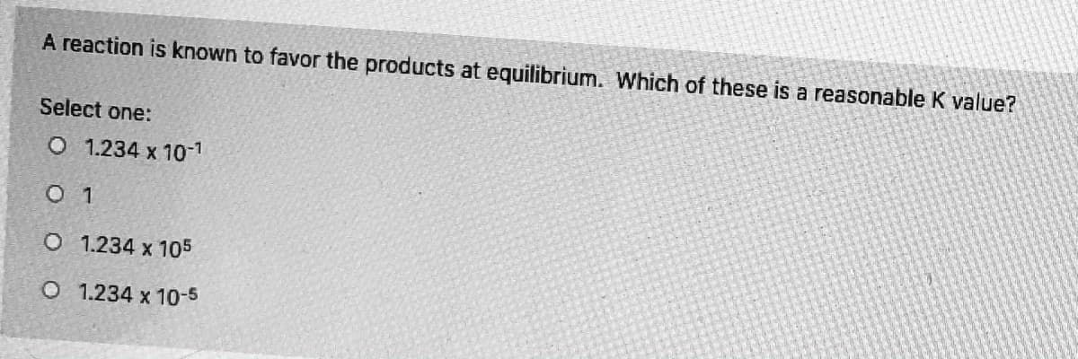 A reaction is known to favor the products at equilibrium. Which of these is a reasonable K value?
Select one:
O 1.234 x 10-1
O 1
O 1.234 x 105
O 1.234 x 10-5
