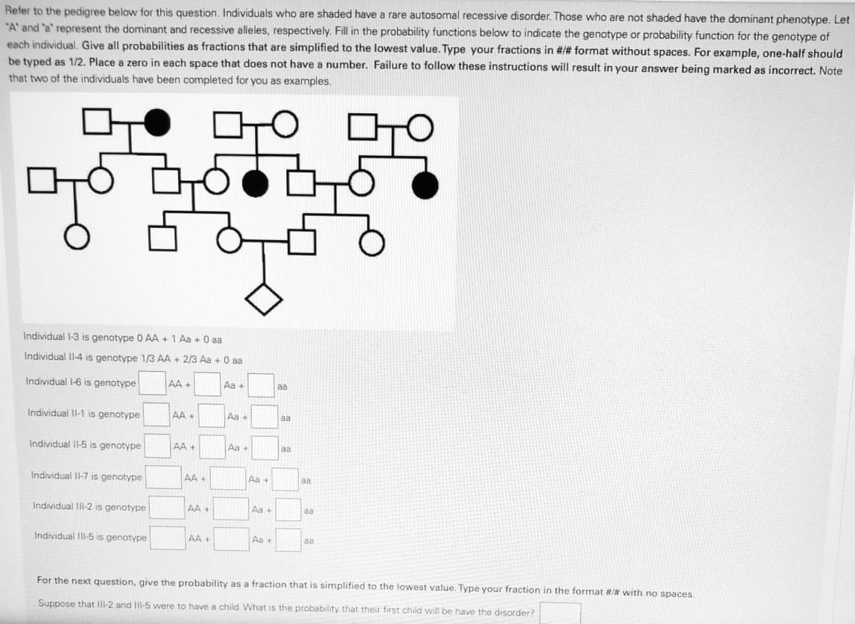 Refer to the pedigree below for this question. Individuals who are shaded have a rare autosomal recessive disorder. Those who are not shaded have the dominant phenotype. Let
"A' and "a" represent the dominant and recessive alleles, respectively. Fill in the probability functions below to indicate the genotype or probability function for the genotype of
each individual. Give all probabilities as fractions that are simplified to the lowest value. Type your fractions in #/# format without spaces. For example, one-half should
be typed as 1/2. Place a zero in each space that does not have a number. Failure to follow these instructions will result in your answer being marked as incorrect. Note
that two of the individuals have been completed for you as examples.
Individual 1-3 is genotype 0 AA + 1 Aa + 0 aa
Individual Il-4 is genotype 1/3 AA + 2/3 Aa + 0
O a
Individual l-6 is genotype
AA +
Aa +
aa
Individual Il-1 is genotype
AA +
Aa +
aa
Individual II-5 is genotype
AA +
Aa +
aa
Individual Il-7 is genotype
AA +
Aa +
aa
Individual IlI-2 is genotype
AA +
Aa +
aa
Individual IlII-5 is genotype
AA +
Aa +
aa
For the next question, give the probability as a fraction that is simplified to the lowest value. Type your fraction in the format #/# with no spaces.
Suppose that Ill-2 and Ill-5 were to have a child. What is the probability that their first child will be have the disorder?
