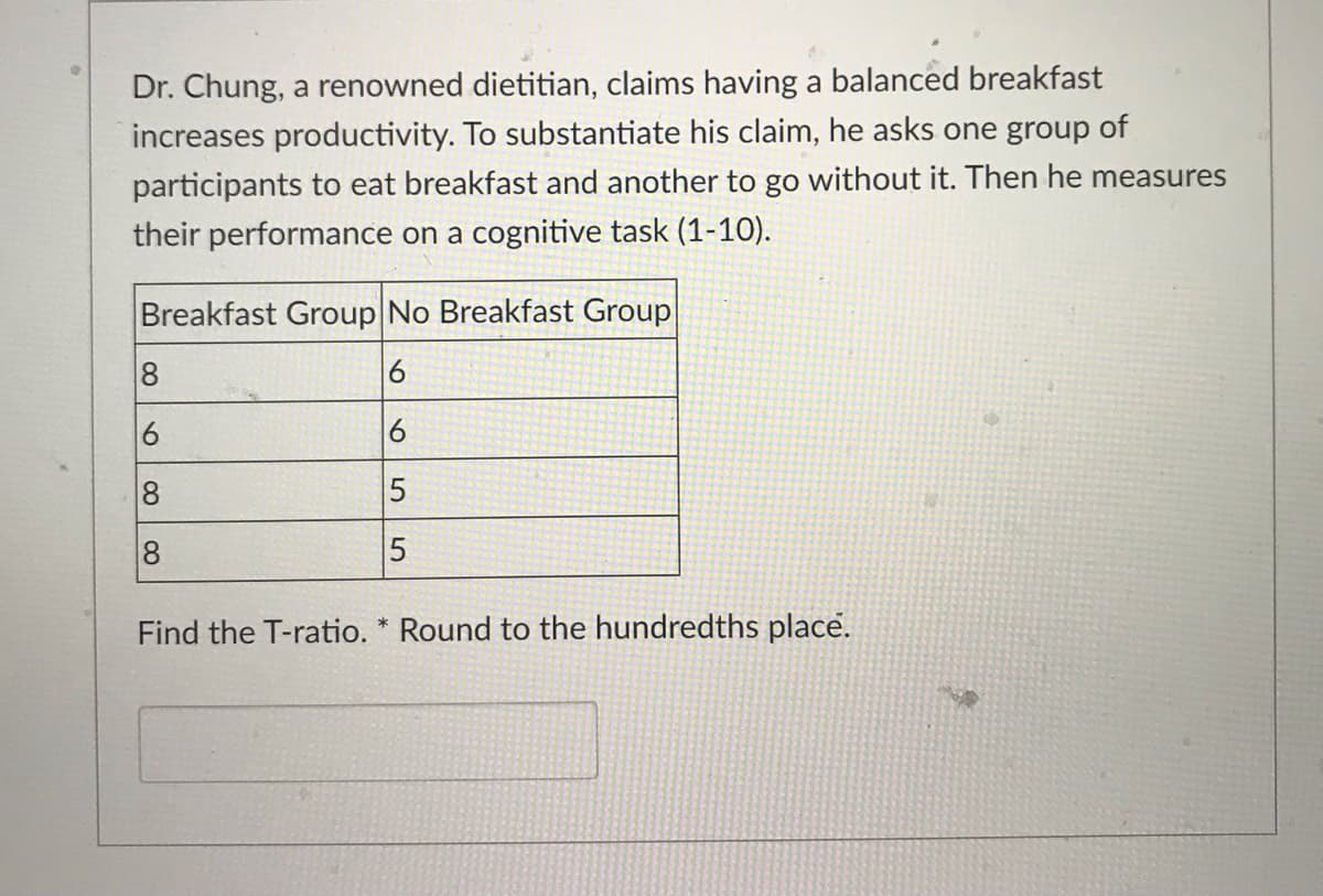 Dr. Chung, a renowned dietitian, claims having a balanced breakfast
increases productivity. To substantiate his claim, he asks one group of
participants to eat breakfast and another to go without it. Then he measures
their performance on a cognitive task (1-10).
Breakfast Group No Breakfast Group
6
6
6
∞
8
LO
5
5
Find the T-ratio. * Round to the hundredths place.