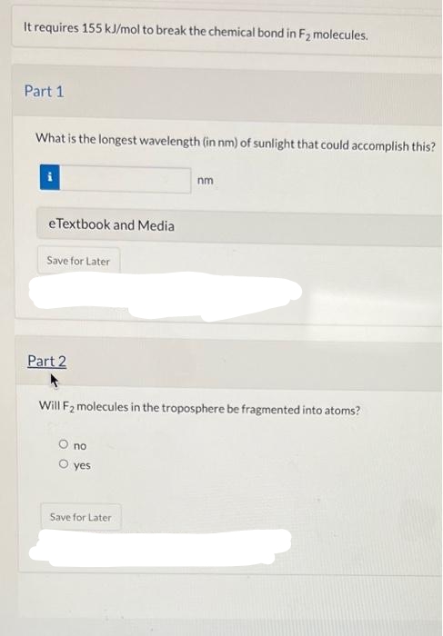 It requires 155 kJ/mol to break the chemical bond in F₂ molecules.
Part 1
What is the longest wavelength (in nm) of sunlight that could accomplish this?
eTextbook and Media
Save for Later
Part 2
Will F₂ molecules in the troposphere be fragmented into atoms?
O no
O yes
nm
Save for Later