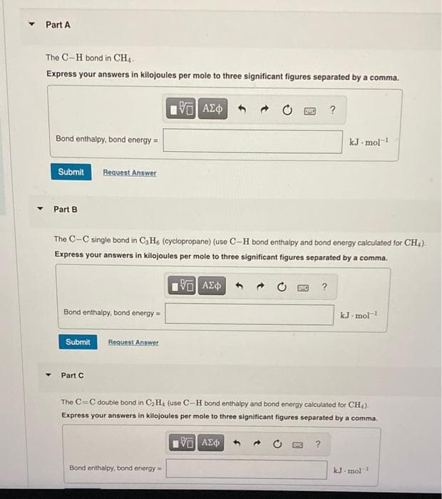 ▼
Part A
The C-H bond in CH4.
Express your answers in kilojoules per mole to three significant figures separated by a comma.
195] ΑΣΦ
Bond enthalpy, bond energy =
Submit Request Answer
Part B
Bond enthalpy, bond energy-
The C-C single bond in C3H6 (cyclopropane) (use C-H bond enthalpy and bond energy calculated for CH₂).
Express your answers in kilojoules per mole to three significant figures separated by a comma.
195| ΑΣΦ
Submit Request Answer
Part C
?
Bond enthalpy, bond energy
?
kJ mol-1
?
The CC double bond in C₂H₁ (use C-H bond enthalpy and bond energy calculated for CH₂).
Express your answers in kilojoules per mole to three significant figures separated by a comma.
195] ΑΣΦΑ
kJ.mol-¹
kJ mol