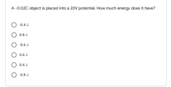 A-0.02C object is placed into a 20V potential. How much energy does it have?
O 0.4 J
O 0.8 J
O 0.6 J
O 0.6 J
O 0.4 J
O 0.8J
