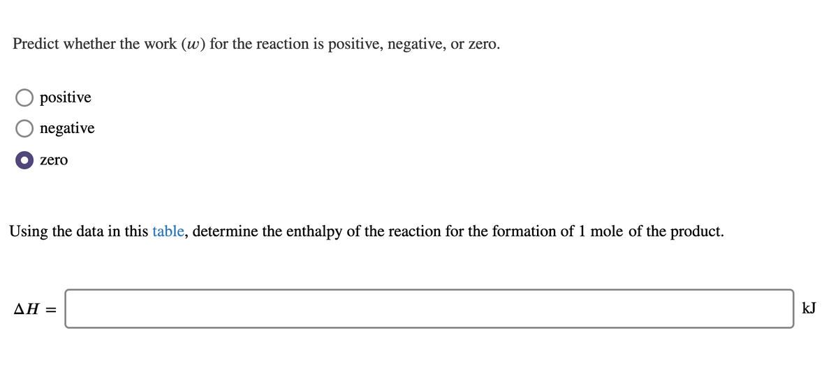 Predict whether the work (w) for the reaction is positive, negative, or zero.
positive
O negative
zero
Using the data in this table, determine the enthalpy of the reaction for the formation of 1 mole of the product.
AH =
kJ
