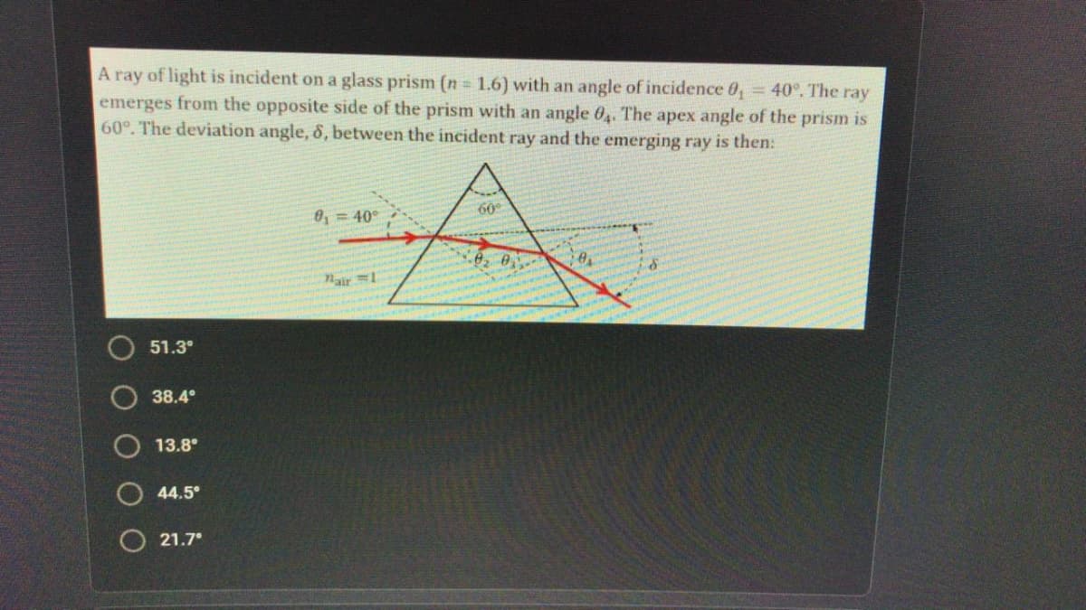 A ray of light is incident on a glass prism (n = 1.6) with an angle of incidence 0, = 40°. The ray
emerges from the opposite side of the prism with an angle 04. The apex angle of the prism is
60°. The deviation angle, 8, between the incident ray and the emerging ray is then:
60
0, = 40°
Nair =1
51.3°
38.4°
13.8°
44.5
O 21.7°
O O
O O O
