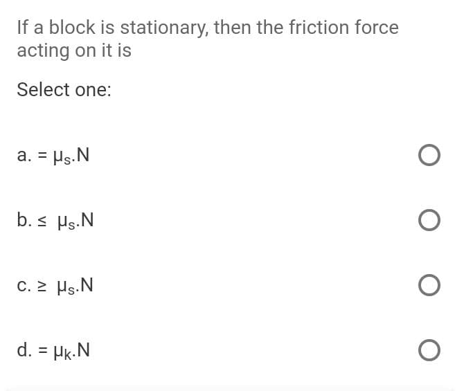 If a block is stationary, then the friction force
acting on it is
Select one:
a. = Hs.N
b. s Hs.N
C. > Hs.N
d. = Hk.N
