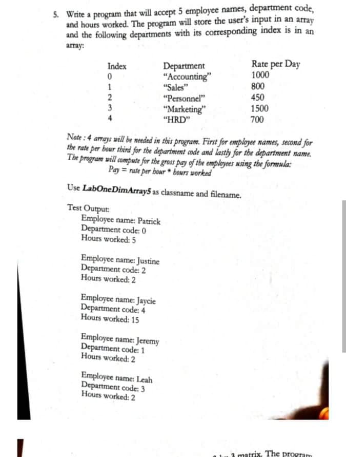 5. Write a program that will accept 5 employee names, department code,
and hours worked. The program will store the user's input in an array
and the following departments with its corresponding index is in an
array:
Department
"Accounting"
"Sales"
"Personnel"
Rate per Day
1000
800
450
Index
1
2
1500
"Marketing"
"HRD"
3
4
700
Note :4 armays will be needed in this program. First for employee names, second for
the rate per bour third for the department code and lasty for the department name.
The program will compute for the gross pay of the employees using the formula:
Pay = rate per bour bours worked
Use LabOneDimArray5 as classname and filename.
Test Output:
Employee name: Patrick
Department code: 0
Hours worked: 5
Employee name: Justine
Department code: 2
Hours worked: 2
Employee name: Jaycie
Department code: 4
Hours worked: 15
Employee name: Jeremy
Department code: 1
Hours worked: 2
Employee name: Leah
Department code: 3
Hours worked: 2
1 matrix. The program
