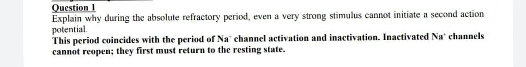 Question 1
Explain why during the absolute refractory period, even a very strong stimulus cannot initiate a second action
potential.
This period coincides with the period of Na' channel activation and inactivation. Inactivated Na' channels
cannot reopen; they first must return to the resting state.
