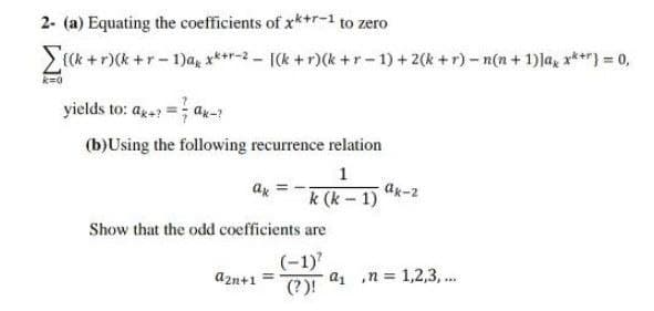 2- (a) Equating the coefficients of xk+r-1 to zero
Z{Ck + r)(k +r- 1)a, x***-2 - [(k + r)(k +r-1) +2(k +r)- n(n+ 1) la, r***) = 0,
yields to: aga = ax-?
(b)Using the following recurrence relation
1
ax
Ax-2
k (k-1)
Show that the odd coefficients are
(-1)
azn+1
az n = 1,2,3,...
%3D
(?)!
