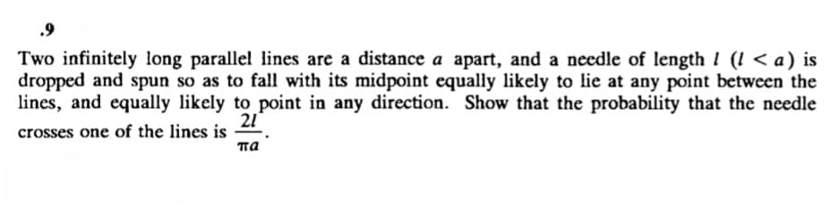 .9
Two infinitely long parallel lines are a distance a apart, and a needle of length 1 (! < a) is
dropped and spun so as to fall with its midpoint equally likely to lie at any point between the
lines, and equally likely to point in any direction. Show that the probability that the needle
21
crosses one of the lines is
