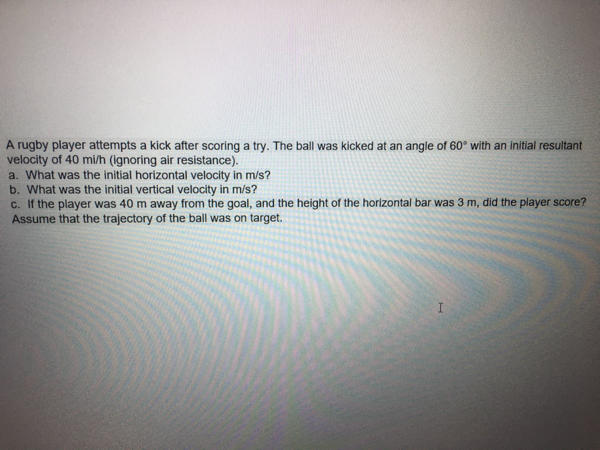 A rugby player attempts a kick after scoring a try. The ball was kicked at an angle of 60° with an initial resultant
velocity of 40 mi/h (ignoring air resistance).
a. What was the initial horizontal velocity in m/s?
b. What was the initial vertical velocity in m/s?
C. If the player was 40 m away from the goal, and the height of the horizontal bar was 3 m, did the player score?
Assume that the trajectory of the ball was on target.
