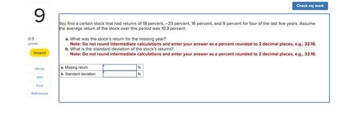 9
Check my work
0.9
points
Skipped
You find a certain stock that had returns of 18 percent,-23 percent, 16 percent, and 9 percent for four of the last five years. Assume
the average return of the stock over this period was 10.3 percent.
a. What was the stock's return for the missing year?
Note: Do not round intermediate calculations and enter your answer as a percent rounded to 2 decimal places, e.g., 32.16.
b. What is the standard deviation of the stock's returns?
Note: Do not round intermediate calculations and enter your answer as a percent rounded to 2 decimal places, e.g., 32.16.
ello
a. Missing return
b. Standard deviation
He
Pri
References