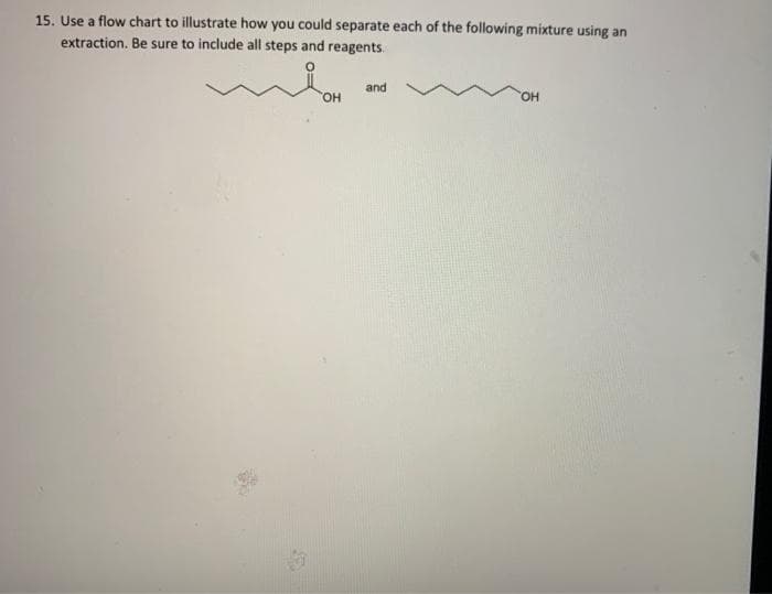 15. Use a flow chart to illustrate how you could separate each of the following mixture using an
extraction. Be sure to include all steps and reagents.
and
HO,
