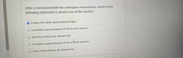 After a monosaccharide has undergone mutarotation, which of the
following statements is always true of the solution?
it does not rotate plane polarized light
O it contains equal amounts of the Dand L isomers
O all of the choices are always true
O it contains equal amounts of the a'shd Banomers
O none of the choices are always true
