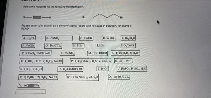 Select the reagents for the following transformation.
Please enter your answer as a string of capital letters with no space in between, for example:
ACAD
A. HPI
B. NANH,
C. tBeOK
D. xs HB
E BryH,O
F. NaOEt
G. BryCCl,
H. EIBr
1. HBr
JO,DMS
K. KMDO, NaOH cold
L. Na NH,
M. HBr, ROOR
N. I) RCO,H, 2) H,O
O. 1) BH,. THF 2) H,O,, NaOH
P 1) Hg(OAc),, HO 2) NABH,
Q. Br. hv
R. I1)O, 2) H,0
S. HLindlar's cat.
T. H,O
U. HaSO, H,SO,., H,O
V. 1) R,BH 2) H,O, NAOH
W. I) xs NANH, 2) H,0
X xs Bry CC
Y. HCECNA
