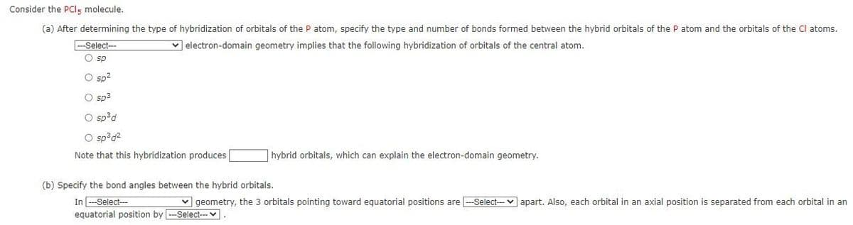 Consider the PCls molecule.
(a) After determining the type of hybridization of orbitals of the P atom, specify the type and number of bonds formed between the hybrid orbitals of the P atom and the orbitals of the Cl atoms.
Select---
v electron-domain geometry implies that the following hybridization of orbitals of the central atom.
O sp
O sp?
O sp3
O sp?d
O sp?d2
Note that this hybridization produces
hybrid orbitals, which can explain the electron-domain geometry.
(b) Specify the bond angles between the hybrid orbitals.
In -Select--
equatorial position by --Select---v
v geometry, the 3 orbitals pointing toward equatorial positions are -Select-v apart. Also, each orbital in an axial position is separated from each orbital in an
