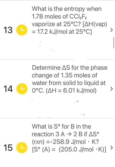 What is the entropy when
1.78 moles of CCI,F2
vaporize at 25°C? [AH(vap)
13
= 17.2 kJ/mol at 25°C]
<>
Determine AS for the phase
change of 1.35 moles of
water from solid to liquid at
14
L
0°C. (AH = 6.01 kJ/mol)
>
What is S° for B in the
reaction 3 A → 2 B if AS°
(rxn) =-258.9 J/mol · K?
<>
[S° (A) = (205.0 J/mol · K)]
15
LO
