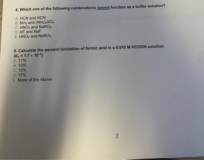 8. Which one of the following combinations cannot function as a buffer solution?
A. HCN and KCN
B. NH3 and (NH4)2SO4
C. HNO, and NaNO,
D. HF and NaF
E. HNO2 and NaNO2
9. Calculate the percent ionization of formic acid in a 0.010 M HCOOH solution.
(K, = 1.7 x 104)
A. 11%
B. 13%
C. 15%
D. 17%
E. None of the Above
2.
