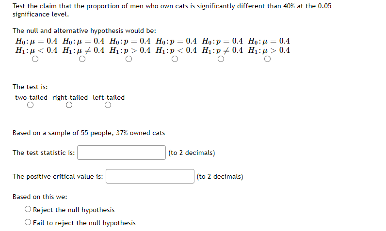 Test the claim that the proportion of men who own cats is significantly different than 40% at the 0.05
significance level.
The null and alternative hypothesis would be:
Ho:µ = 0.4 Ho:µ = 0.4 Ho:p= 0.4 Ho:p = 0.4 Ho:p= 0.4 Ho:µ = 0.4
H1:µ < 0.4 Hị:µ7 0.4 H1:p > 0.4 H1:p < 0.4 H1:p+ 0.4 H1:µ > 0.4
The test is:
two-tailed right-tailed left-tailed
Based on a sample of 55 people, 37% owned cats
The test statistic is:
(to 2 decimals)
The positive critical value is:
(to 2 decimals)
Based on this we:
O Reject the null hypothesis
O Fail to reject the null hypothesis
