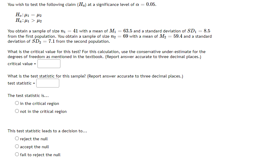 You wish to test the following claim (Ha) at a significance level of a = 0.05.
Ho:µ1 = 42
Ha:µ1 > H2
You obtain a sample of size n1 = 41 with a mean of M1 = 63.5 and a standard deviation of SD1 = 8.5
from the first population. You obtain a sample of size n2 = 69 with a mean of M2 = 59.4 and a standard
deviation of SD2 = 7.1 from the second population.
What is the critical value for this test? For this calculation, use the conservative under-estimate for the
degrees of freedom as mentioned in the textbook. (Report answer accurate to three decimal places.)
critical value =
What is the test statistic for this sample? (Report answer accurate to three decimal places.)
test statistic =
The test statistic is...
O in the critical region
O not in the critical region
This test statistic leads to a decision to...
O reject the null
accept the null
O fail to reject the null
