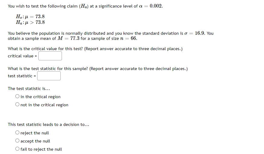 You wish to test the following claim (Ha) at a significance level of a = 0.002.
H.:µ = 73.8
Ha:µ > 73.8
You believe the population is normally distributed and you know the standard deviation is o = 16.9. You
obtain a sample mean of M = 77.3 for a sample of size n = 66.
What is the critical value for this test? (Report answer accurate to three decimal places.)
critical value =
What is the test statistic for this sample? (Report answer accurate to three decimal places.)
test statistic =
The test statistic is...
O in the critical region
not in the critical region
This test statistic leads to a decision to...
O reject the null
accept the null
O fail to reject the null
