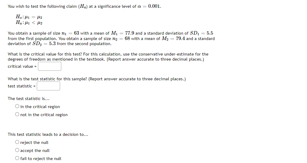 You wish to test the following claim (Ha) at a significance level of a
0.001.
Ho:H1 = H2
Ha:µ1 < µ2
You obtain a sample of size n1 = 63 with a mean of M1 = 77.9 and a standard deviation of SD1 = 5.5
from the first population. You obtain a sample of size n2 = 68 with a mean of M2 = 79.4 and a standard
deviation of SD2 = 5.3 from the second population.
What is the critical value for this test? For this calculation, use the conservative under-estimate for the
degrees of freedom as mentioned in the textbook. (Report answer accurate to three decimal places.)
critical value -
What is the test statistic for this sample? (Report answer accurate to three decimal places.)
test statistic
The test statistic is...
O in the critical region
O not in the critical region
This test statistic leads to a decision to...
O reject the null
O accept the null
O fail to reject the null
