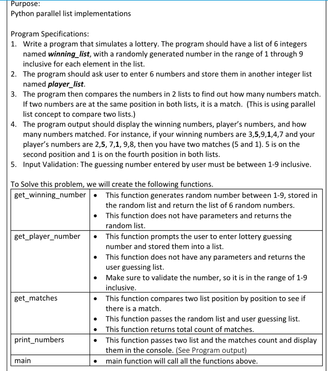 Purpose:
Python parallel list implementations
Program Specifications:
1. Write a program that simulates a lottery. The program should have a list of 6 integers
named winning_list, with a randomly generated number in the range of 1 through 9
inclusive for each element in the list.
2. The program should ask user to enter 6 numbers and store them in another integer list
named player_list.
3. The program then compares the numbers in 2 lists to find out how many numbers match.
If two numbers are at the same position in both lists, it is a match. (This is using parallel
list concept to compare two lists.)
4. The program output should display the winning numbers, player's numbers, and how
many numbers matched. For instance, if your winning numbers are 3,5,9,1,4,7 and your
player's numbers are 2,5, 7,1, 9,8, then you have two matches (5 and 1). 5 is on the
second position and 1 is on the fourth position in both lists.
5. Input Validation: The guessing number entered by user must be between 1-9 inclusive.
To Solve this problem, we will create the following functions.
get_winning_number.
get_player_number
get_matches
print_numbers
main
●
●
●
This function generates random number between 1-9, stored in
the random list and return the list of 6 random numbers.
This function does not have parameters and returns the
random list.
This function prompts the user to enter lottery guessing
number and stored them into a list.
This function does not have any parameters and returns the
user guessing list.
Make sure to validate the number, so it is in the range of 1-9
inclusive.
This function compares two list position by position to see if
there is a match.
This function passes the random list and user guessing list.
This function returns total count of matches.
This function passes two list and the matches count and display
them in the console. (See Program output)
main function will call all the functions above.