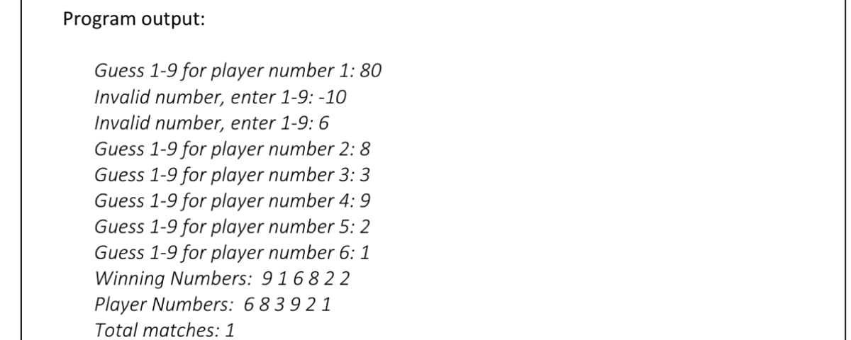 Program output:
Guess 1-9 for player number 1: 80
Invalid number, enter 1-9: -10
Invalid number, enter 1-9: 6
Guess 1-9 for player number 2:8
Guess 1-9 for player number 3: 3
Guess 1-9 for player number 4: 9
Guess 1-9 for player number 5: 2
Guess 1-9 for player number 6: 1
Winning Numbers: 916822
Player Numbers: 683921
Total matches: 1