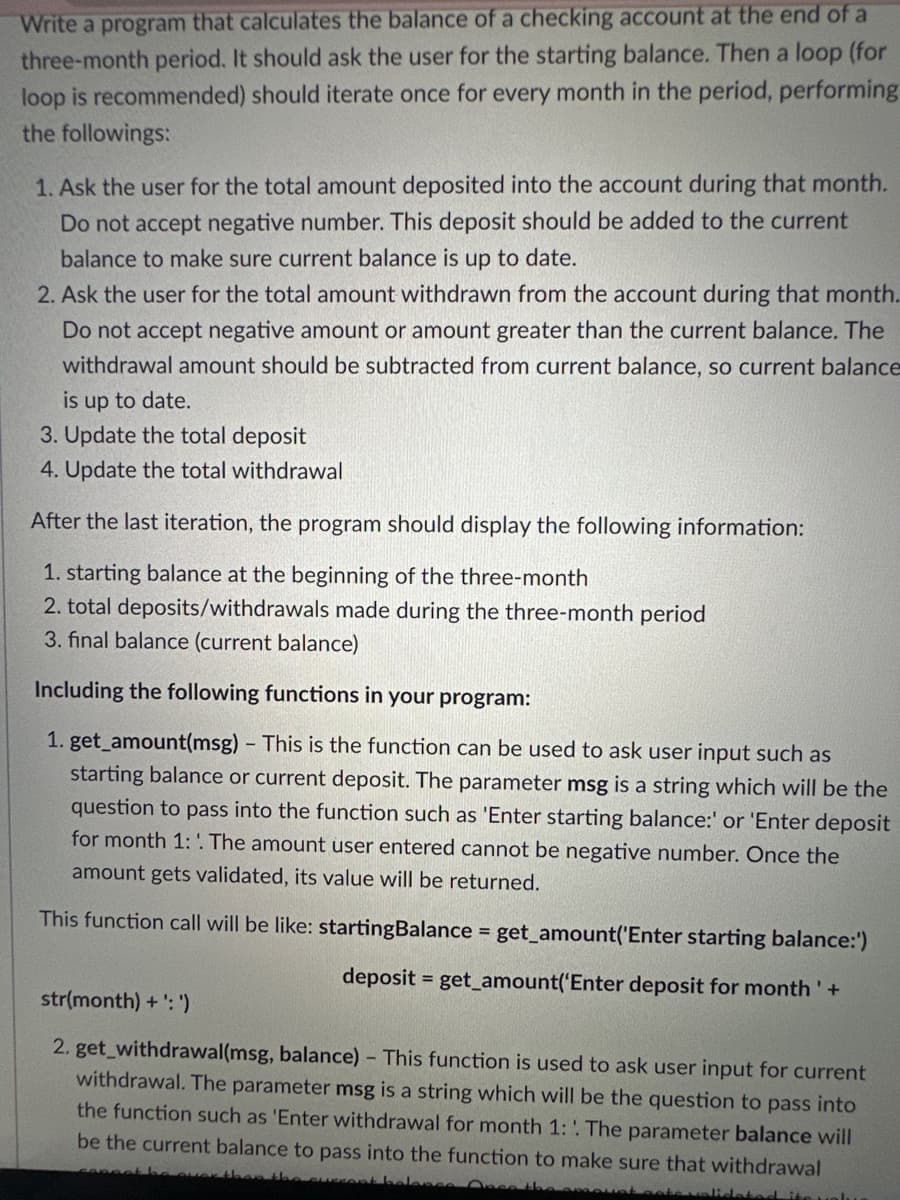 Write a program that calculates the balance of a checking account at the end of a
three-month period. It should ask the user for the starting balance. Then a loop (for
loop is recommended) should iterate once for every month in the period, performing
the followings:
1. Ask the user for the total amount deposited into the account during that month.
Do not accept negative number. This deposit should be added to the current
balance to make sure current balance is up to date.
2. Ask the user for the total amount withdrawn from the account during that month.
Do not accept negative amount or amount greater than the current balance. The
withdrawal amount should be subtracted from current balance, so current balance
is up to date.
3. Update the total deposit
4. Update the total withdrawal
After the last iteration, the program should display the following information:
1. starting balance at the beginning of the three-month
2. total deposits/withdrawals made during the three-month period
3. final balance (current balance)
Including the following functions in your program:
1. get_amount(msg) - This is the function can be used to ask user input such as
starting balance or current deposit. The parameter msg is a string which will be the
question to pass into the function such as 'Enter starting balance:' or 'Enter deposit
for month 1: The amount user entered cannot be negative number. Once the
amount gets validated, its value will be returned.
This function call will be like: startingBalance = get_amount('Enter starting balance:')
deposit = get_amount('Enter deposit for month' +
str(month)+':')
2. get_withdrawal(msg, balance) - This function is used to ask user input for current
withdrawal. The parameter msg is a string which will be the question to pass into
the function such as 'Enter withdrawal for month 1: The parameter balance will
be the current balance to pass into the function to make sure that withdrawal
balone
Once the amount
stedite uolu