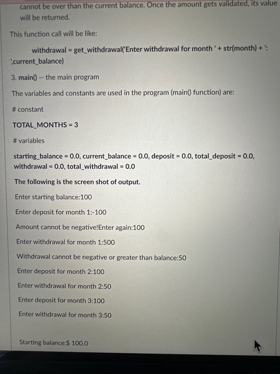 cannot be over than the current balance. Once the amount gets validated, its value
will be returned.
This function call will be like:
withdrawal = get_withdrawal('Enter withdrawal for month' + str(month) + ':
current_balance)
3. main() -- the main program
The variables and constants are used in the program (main() function) are:
# constant
TOTAL_ MONTHS = 3
# variables
starting_balance = 0.0, current_balance = 0.0, deposit = 0.0, total_deposit = 0.0,
withdrawal = 0.0, total_withdrawal = 0.0
The following is the screen shot of output.
Enter starting balance:100
Enter deposit for month 1:-100
Amount cannot be negative! Enter again:100
Enter withdrawal for month 1:500
Withdrawal cannot be negative or greater than balance:50
Enter deposit for month 2:100
Enter withdrawal for month 2:50
Enter deposit for month 3:100
Enter withdrawal for month 3:50
Starting balance:$ 100.0
A