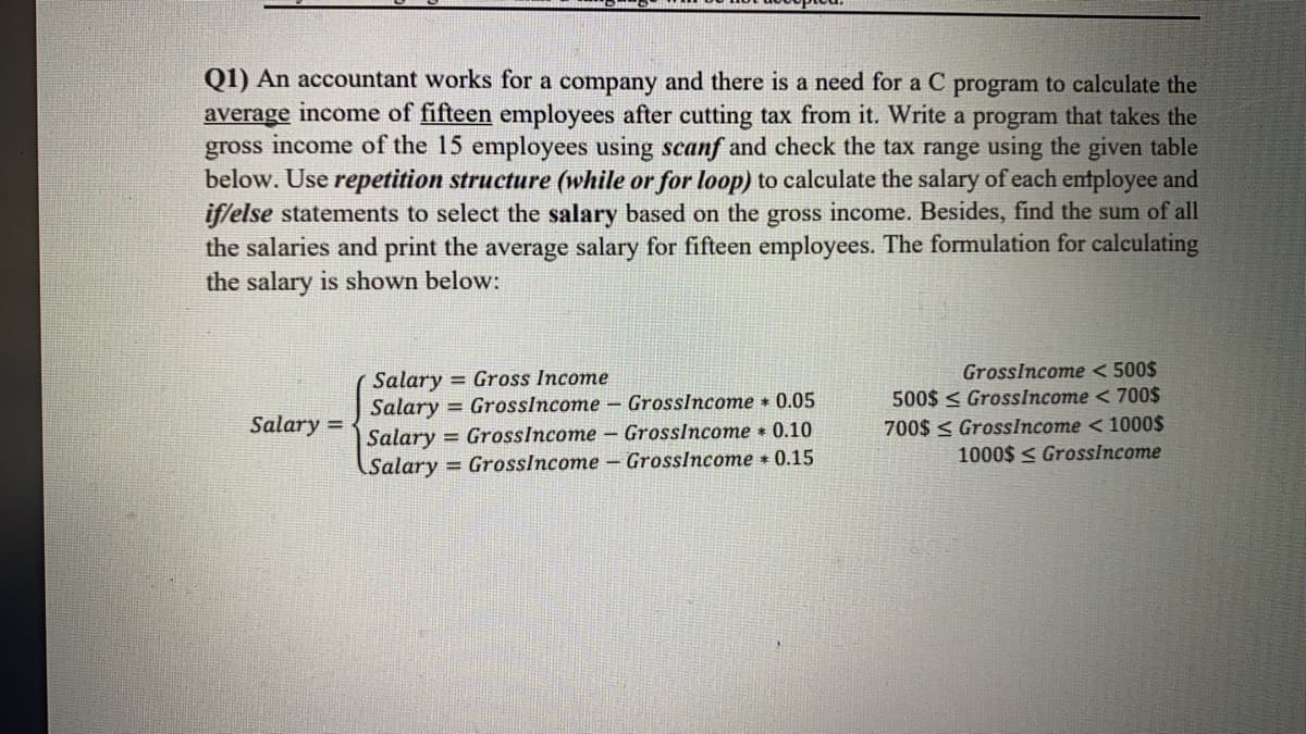 Q1) An accountant works for a company and there is a need for a C program to calculate the
average income of fifteen employees after cutting tax from it. Write a program that takes the
gross income of the 15 employees using scanf and check the tax range using the given table
below. Use repetition structure (while or for loop) to calculate the salary of each entployee and
if/else statements to select the salary based on the gross income. Besides, find the sum of all
the salaries and print the average salary for fifteen employees. The formulation for calculating
the salary is shown below:
Salary = Gross Income
Salary = GrossIncome - GrossIncome 0.05
Salary = GrossIncome – Grosslncome • 0.10
Salary = GrossIncome – Grosslncome 0.15
GrossIncome < 500$
500$ < GrossIncome < 700$
700$ < GrossIncome < 1000$
1000$ < GrossIncome
Salary =
