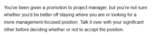 You've been given a promotion to project manager, but you're not sure
whether you'd be better off staying where you are or looking for a
more management-focused position. Talk it over with your significant
other before deciding whether or not to accept the position.