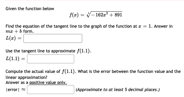 Given the function below
f(x) = V-162x³ + 891
I|
Find the equation of the tangent line to the graph of the function at x = 1. Answer in
mx + b form.
L(a) =
Use the tangent line to approximate f(1.1).
L(1.1) =
Compute the actual value of f(1.1). What is the error between the function value and the
linear approximation?
Answer as a positive value only.-
Terror| =
(Approximate to at least 5 decimal places.)
