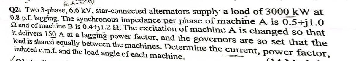 Q2: Two 3-phase, 6.6 kV, star-connected alternators supply a load of 3000 kW at
0.8 p.f. lagging. The synchronous impedance per phase of machine A is 0.5+j1.0
Q and of machine B is 0.4+j1.2 N. The excitation of machine A is changed so that
it delivers 150 A at a lagging power factor, and the governors are so set that the
load is shared equally between the machines. Determine the current, power factor,
induced e.m.f. and the load angle of each machine.
