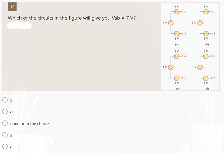 12
Which of the circuits in the figure will give you Vab = 7 V?
O b
none from the choices
O a
Oc
3 V
3V
SV
IV
SV
IV
(c)
a
3V
3 V
5V
IV
(b)
SV
IV
(d)
a