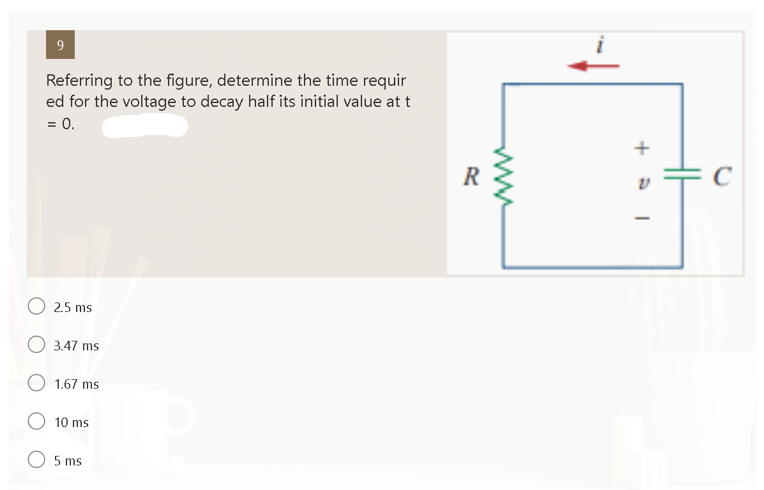 9
Referring to the figure, determine the time requir
ed for the voltage to decay half its initial value at t
= 0.
O 2.5 ms
3.47 ms
1.67 ms
10 ms
5 ms
R
+5
I
C