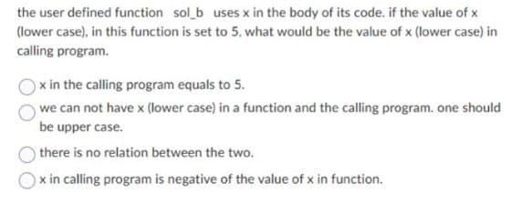 the user defined function sol_b uses x in the body of its code. if the value of x
(lower case), in this function is set to 5, what would be the value of x (lower case) in
calling program.
x in the calling program equals to 5.
we can not have x (lower case) in a function and the calling program. one should
be upper case.
there is no relation between the two.
Ox in calling program is negative of the value of x in function.