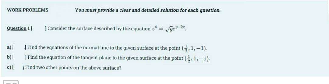 WORK PROBLEMS
Question 11
a)
b)|
c) |
You must provide a clear and detailed solution for each question.
1 Consider the surface described by the equation =
Vyell-2x
] Find the equations of the normal line to the given surface at the point (,1,-1).
I Find the equation of the tangent plane to the given surface at the point (,1,-1).
| Find two other points on the above surface?