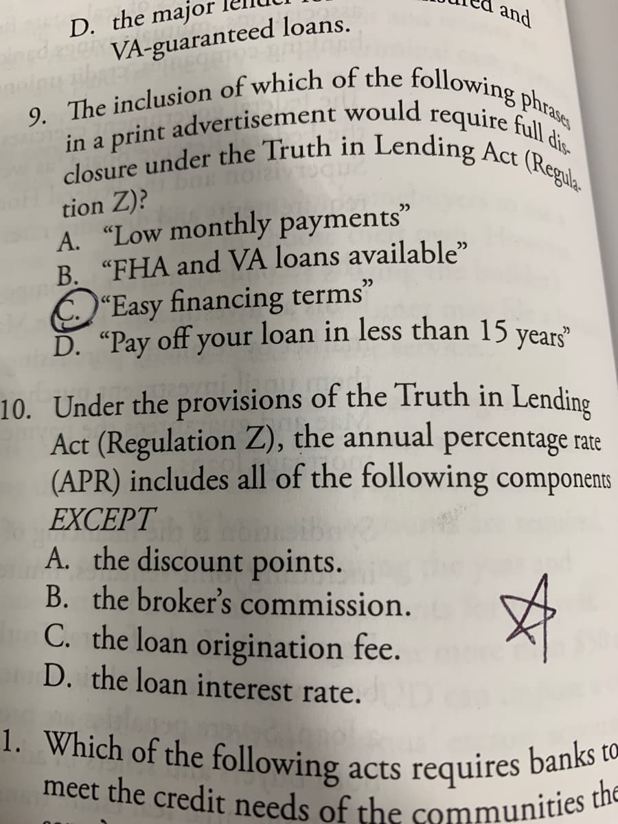 meet the credit needs of the communities t
9. The inclusion of which of the following phrases
closure under the Truth in Lending Act (Regula
in a print advertisement would require full dis.
and
D. the major
VA-guaranteed loans.
tion Z)?
A. “Low monthly payments"
B. "FHA and VÀ loans available"
O'Easy financing terms"
D. "Pay off your loan in less than 15
years"
10. Under the provisions of the Truth in Lending
Act (Regulation Z), the annual percentage rate
(APR) includes all of the following components
EXCEPT
A. the discount points.
B. the broker's commission.
C. the loan origination fee.
D. the loan interest rate.
1. Which of the following
acts requires banks to
the
