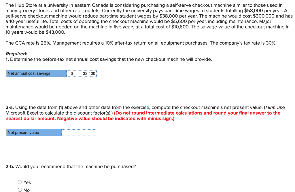 The Hub Store at a university in eastern Canada is considering purchasing a self-serve checkout machine similar to those used in
many grocery stores and other retail outlets. Currently the university pays part-time wages to students totalling $58,000 per year. A
self-serve checkout machine would reduce part-time student wages by $38,000 per year. The machine would cost $300,000 and has
a 10-year useful life. Total costs of operating the checkout machine would be $5,600 per year, including maintenance. Major
maintenance would be needed on the machine in five years at a total cost of $10,600. The salvage value of the checkout machine in
10 years would be $43,000.
The CCA rate is 25%. Management requires a 10% after-tax return on all equipment purchases. The company's tax rate is 30%.
Required:
1. Determine the before-tax net annual cost savings that the new checkout machine will provide.
Net annual cost savings
Net present value
$
***********
2-a. Using the data from (1) above and other data from the exercise, compute the checkout machine's net present value. (Hint: Use
Microsoft Excel to calculate the discount factor(s).) (Do not round intermediate calculations and round your final answer to the
nearest dollar amount. Negative value should be indicated with minus sign.)
O Yes
O No
……………………….
32,400
2-b. Would you recommend that the machine be purchased?
