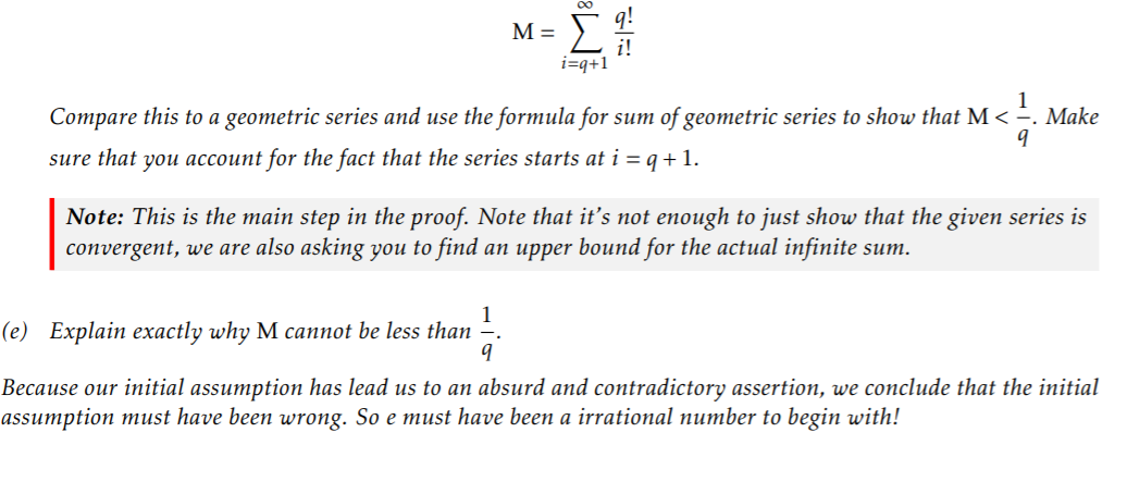 M =
i=q+1
1
Compare this to a geometric series and use the formula for sum of geometric series to show that M < ÷. Make
sure that you account for the fact that the series starts at i = q +1.
Note: This is the main step in the proof. Note that it's not enough to just show that the given series is
convergent, we are also asking you to find an upper bound for the actual infinite sum.
(e) Explain exactly why M cannot be less than
Because our initial assumption has lead us to an absurd and contradictory assertion, we conclude that the initial
assumption must have been wrong. So e must have been a irrational number to begin with!
