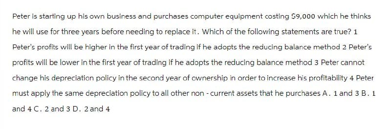 Peter is starting up his own business and purchases computer equipment costing $9,000 which he thinks
he will use for three years before needing to replace it. Which of the following statements are true? 1
Peter's profits will be higher in the first year of trading if he adopts the reducing balance method 2 Peter's
profits will be lower in the first year of trading if he adopts the reducing balance method 3 Peter cannot
change his depreciation policy in the second year of ownership in order to increase his profitability 4 Peter
must apply the same depreciation policy to all other non-current assets that he purchases A. 1 and 3 B. 1
and 4 C. 2 and 3 D. 2 and 4