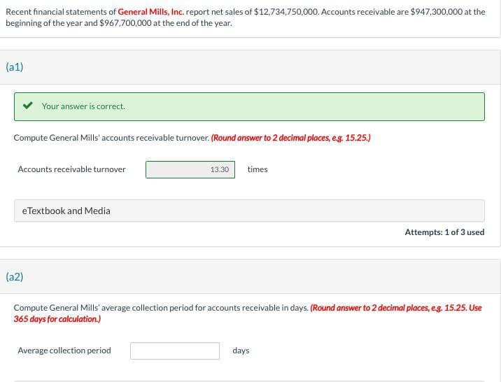 Recent financial statements of General Mills, Inc. report net sales of $12,734,750,000. Accounts receivable are $947,300,000 at the
beginning of the year and $967,700,000 at the end of the year.
(a1)
Your answer is correct.
Compute General Mills' accounts receivable turnover. (Round answer to 2 decimal places, e.g. 15.25.)
Accounts receivable turnover
eTextbook and Media
13.30
times
Attempts: 1 of 3 used
(a2)
Compute General Mills' average collection period for accounts receivable in days. (Round answer to 2 decimal places, e.g. 15.25. Use
365 days for calculation.)
Average collection period
days