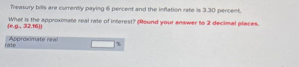 Treasury bills are currently paying 6 percent and the inflation rate is 3.30 percent.
What is the approximate real rate of interest? (Round your answer to 2 decimal places.
(e.g., 32.16))
Approximate real
rate
%