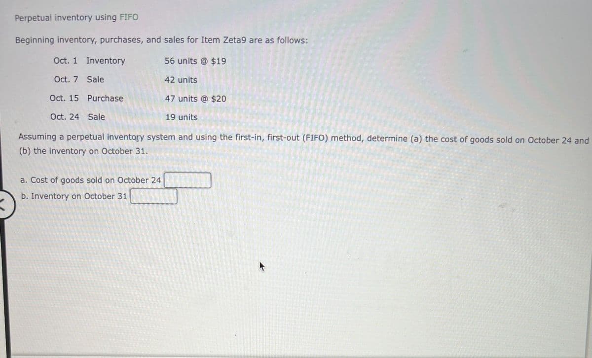 Perpetual inventory using FIFO
Beginning inventory, purchases, and sales for Item Zeta9 are as follows:
Oct. 1 Inventory
56 units @ $19
Oct. 7 Sale
42 units
Oct. 15 Purchase
47 units @ $20
Oct. 24 Sale
19 units
Assuming a perpetual inventory system and using the first-in, first-out (FIFO) method, determine (a) the cost of goods sold on October 24 and
(b) the inventory on October 31.
a. Cost of goods sold on October 24
b. Inventory on October 31